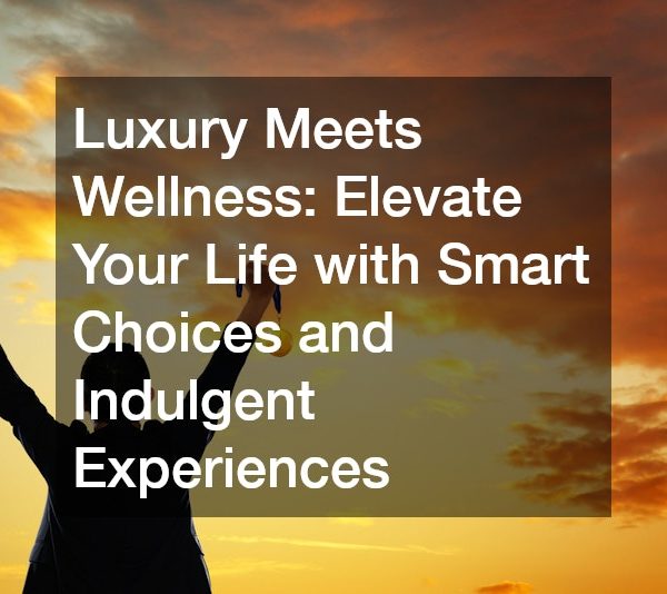 Luxury Meets Wellness: Elevate Your Life with Smart Choices and Indulgent Experiences